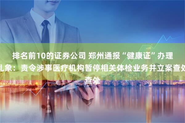 排名前10的证券公司 郑州通报“健康证”办理乱象：责令涉事医疗机构暂停相关体检业务并立案查处