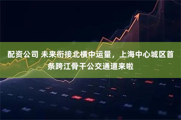 配资公司 未来衔接北横中运量，上海中心城区首条跨江骨干公交通道来啦
