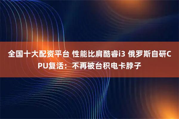 全国十大配资平台 性能比肩酷睿i3 俄罗斯自研CPU复活：不再被台积电卡脖子
