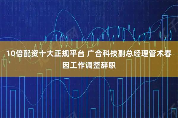 10倍配资十大正规平台 广合科技副总经理管术春因工作调整辞职