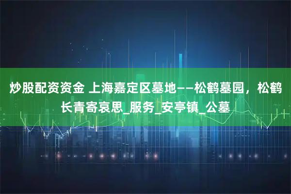 炒股配资资金 上海嘉定区墓地——松鹤墓园，松鹤长青寄哀思_服务_安亭镇_公墓