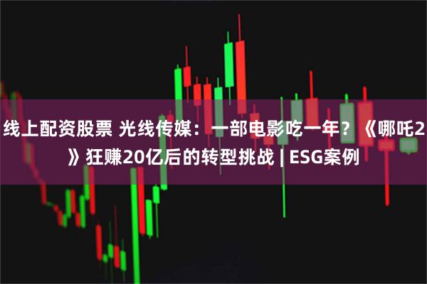 线上配资股票 光线传媒：一部电影吃一年？《哪吒2》狂赚20亿后的转型挑战 | ESG案例