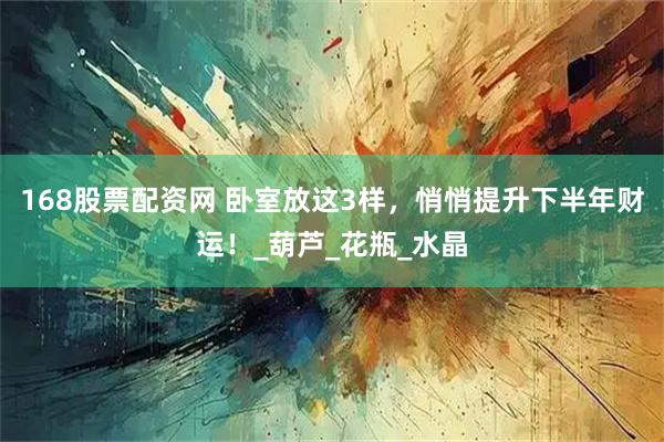 168股票配资网 卧室放这3样，悄悄提升下半年财运！_葫芦_花瓶_水晶