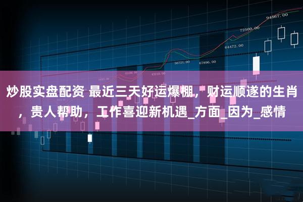 炒股实盘配资 最近三天好运爆棚，财运顺遂的生肖，贵人帮助，工作喜迎新机遇_方面_因为_感情