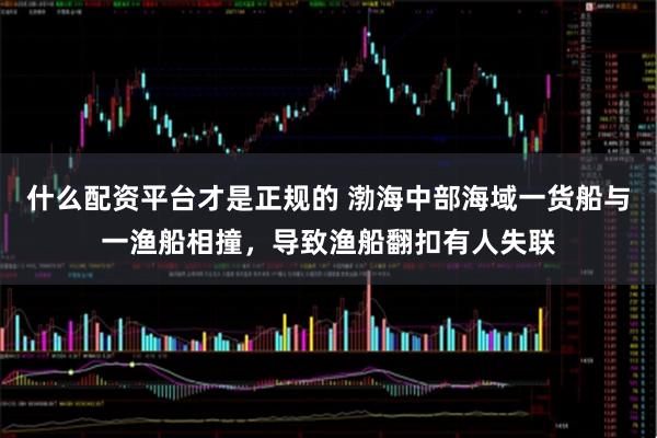 什么配资平台才是正规的 渤海中部海域一货船与一渔船相撞，导致渔船翻扣有人失联
