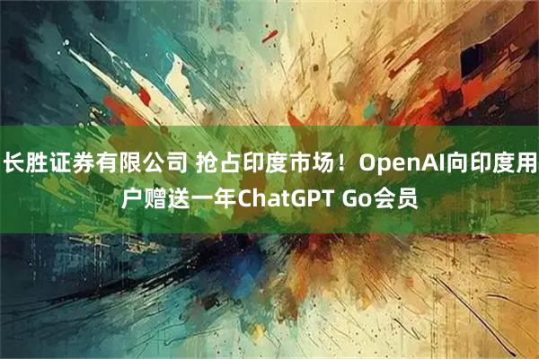 长胜证券有限公司 抢占印度市场！OpenAI向印度用户赠送一年ChatGPT Go会员